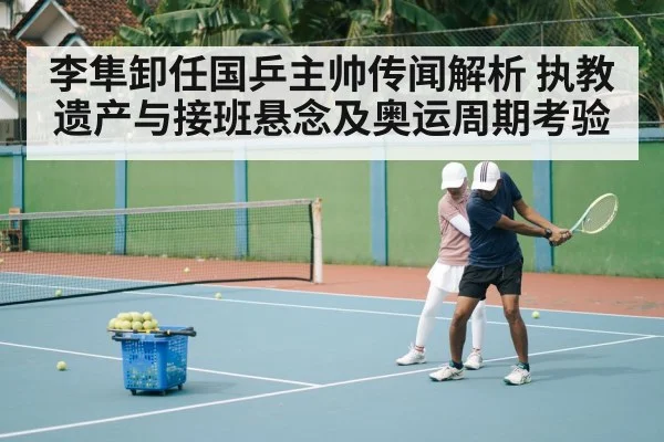李隼卸任国乒主帅传闻解析 执教遗产与接班悬念及奥运周期考验